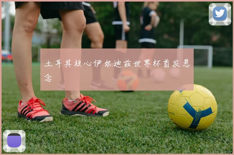 土耳其核心伊尔迪兹世界杯首发悬念
