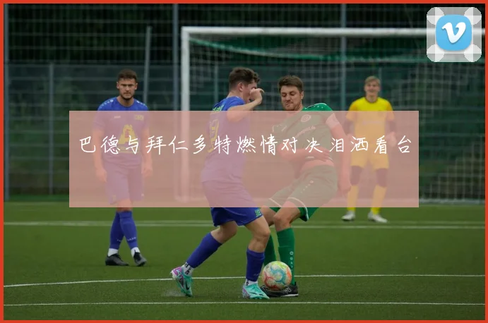 巴德与拜仁多特燃情对决泪洒看台
