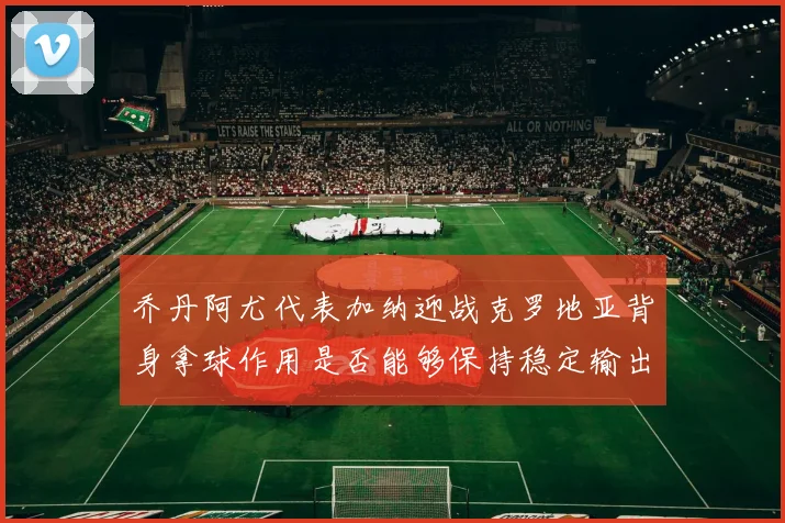 乔丹阿尤代表加纳迎战克罗地亚背身拿球作用是否能够保持稳定输出