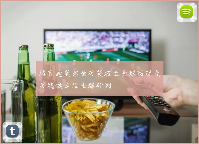 格瓦迪奥尔面对英格兰头球防守是否稳健后场出球研判