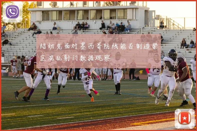 绍切克面对墨西哥防线能否制造禁区混乱射门数据观察