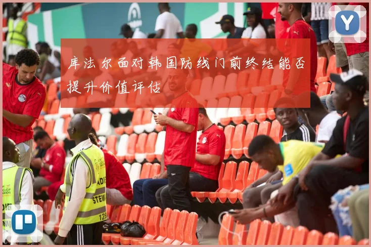 库法尔面对韩国防线门前终结能否提升价值评估
