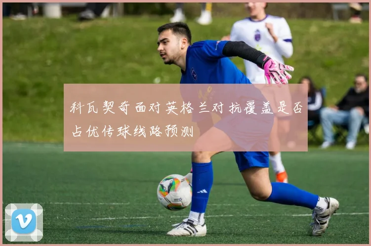 科瓦契奇面对英格兰对抗覆盖是否占优传球线路预测