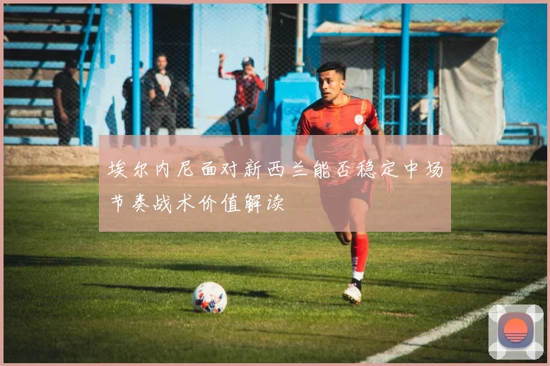 埃尔内尼面对新西兰能否稳定中场节奏战术价值解读