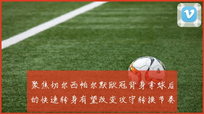 聚焦切尔西帕尔默欧冠背身拿球后的快速转身有望改变攻守转换节奏