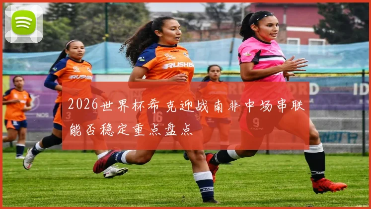 2026世界杯希克迎战南非中场串联能否稳定重点盘点