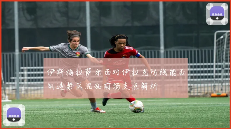 伊斯梅拉萨尔面对伊拉克防线能否制造禁区混乱前场支点解析