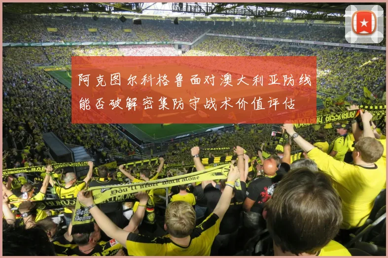 阿克图尔科格鲁面对澳大利亚防线能否破解密集防守战术价值评估