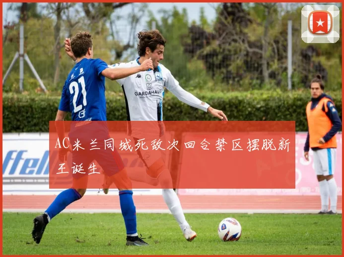 AC米兰同城死敌次回合禁区摆脱新王诞生