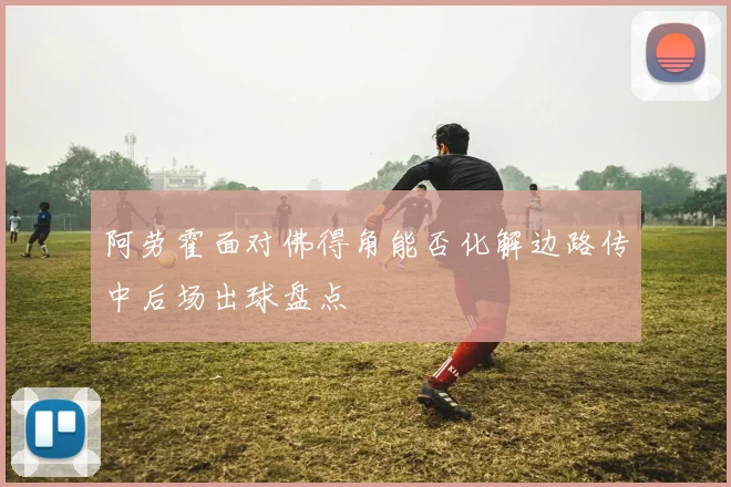 阿劳霍面对佛得角能否化解边路传中后场出球盘点