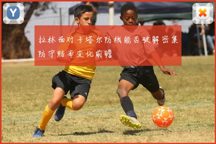拉林面对卡塔尔防线能否破解密集防守赔率变化前瞻