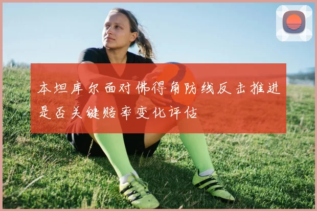 本坦库尔面对佛得角防线反击推进是否关键赔率变化评估