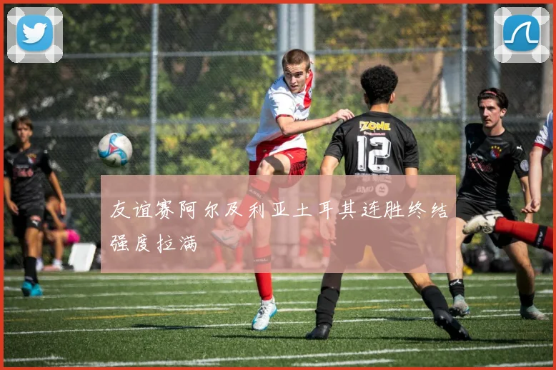 友谊赛阿尔及利亚土耳其连胜终结强度拉满