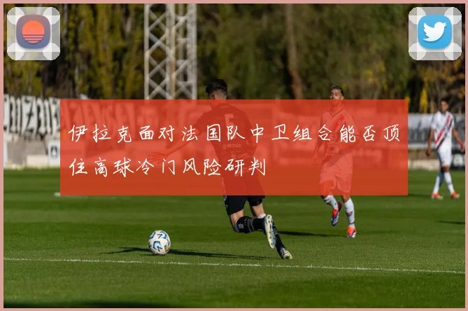 伊拉克面对法国队中卫组合能否顶住高球冷门风险研判
