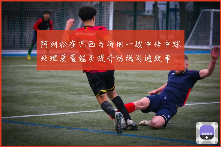 阿利松在巴西与海地一战中传中球处理质量能否提升防线沟通效率