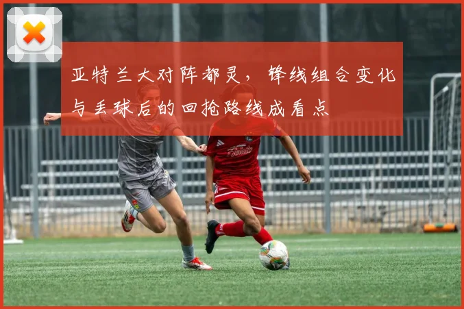 亚特兰大对阵都灵，锋线组合变化与丢球后的回抢路线成看点