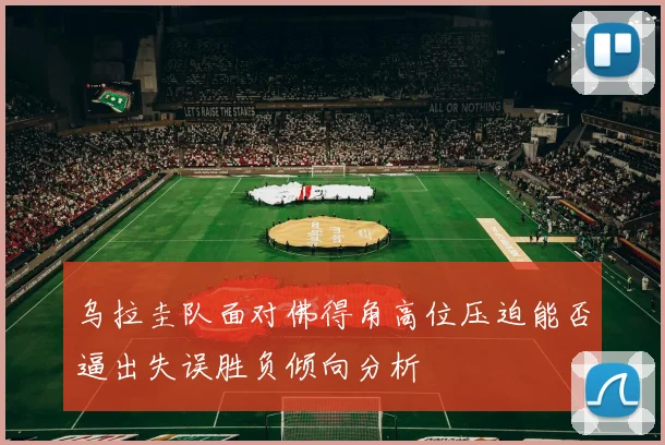 乌拉圭队面对佛得角高位压迫能否逼出失误胜负倾向分析