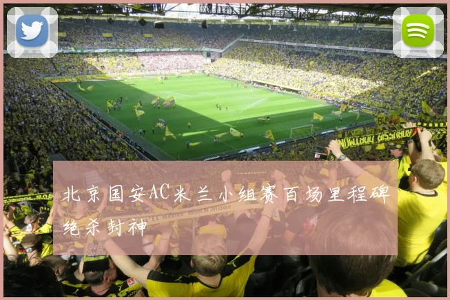 北京国安AC米兰小组赛百场里程碑绝杀封神
