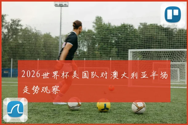 2026世界杯美国队对澳大利亚半场走势观察
