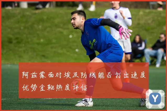 阿兹蒙面对埃及防线能否打出速度优势金靴热度评估