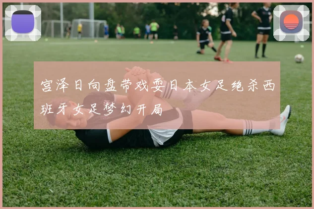 宫泽日向盘带戏耍日本女足绝杀西班牙女足梦幻开局
