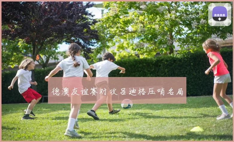 德澳友谊赛对攻吕迪格压哨名局
