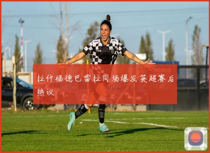 拉什福德巴雷拉同场爆发英超赛后热议