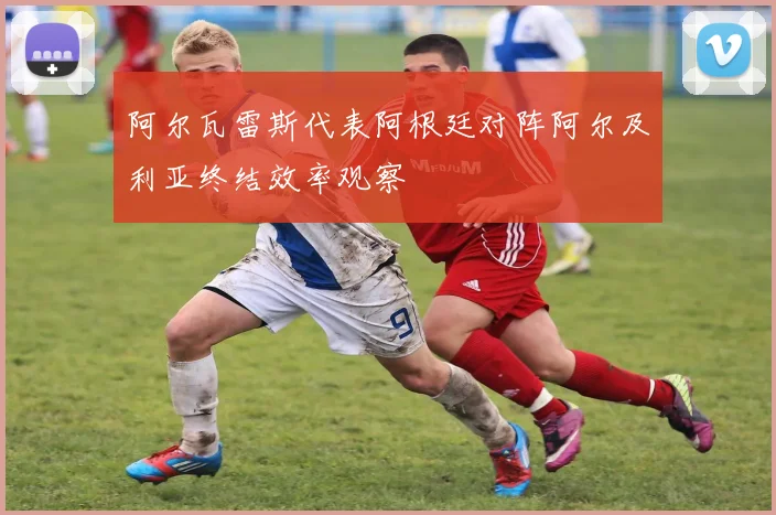 阿尔瓦雷斯代表阿根廷对阵阿尔及利亚终结效率观察