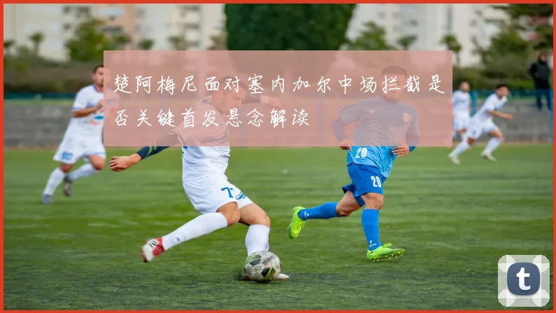 楚阿梅尼面对塞内加尔中场拦截是否关键首发悬念解读