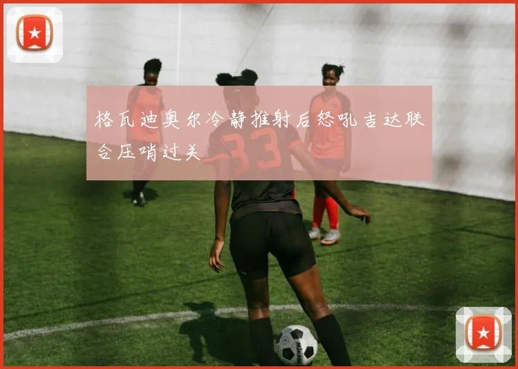 格瓦迪奥尔冷静推射后怒吼吉达联合压哨过关