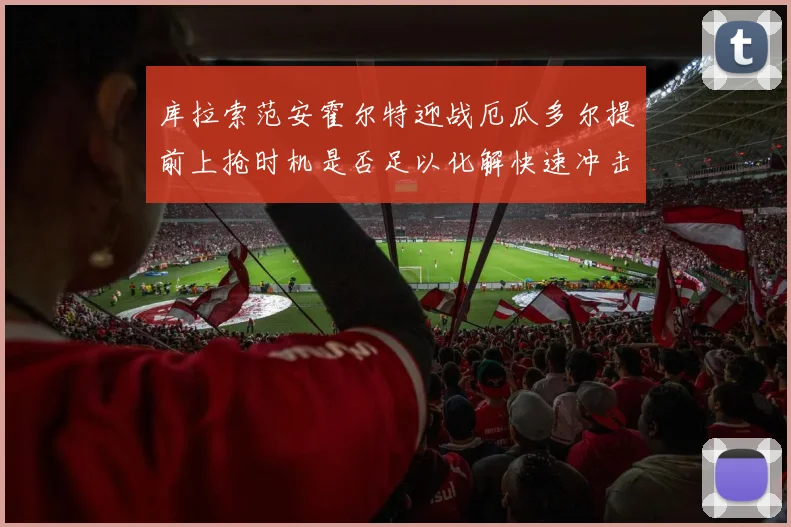 库拉索范安霍尔特迎战厄瓜多尔提前上抢时机是否足以化解快速冲击
