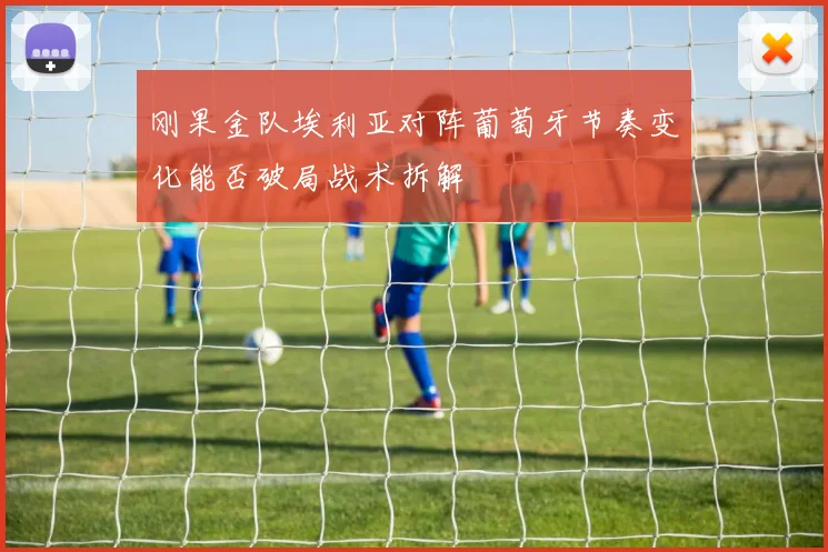刚果金队埃利亚对阵葡萄牙节奏变化能否破局战术拆解