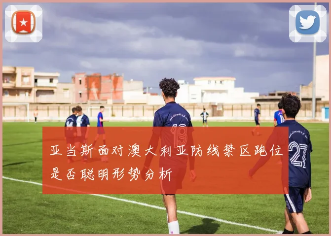 亚当斯面对澳大利亚防线禁区跑位是否聪明形势分析