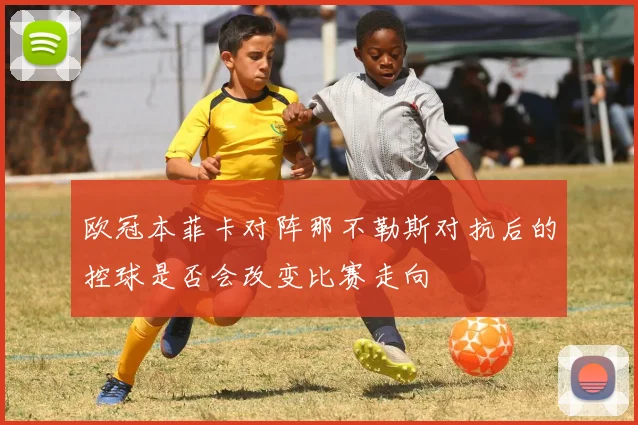 欧冠本菲卡对阵那不勒斯对抗后的控球是否会改变比赛走向