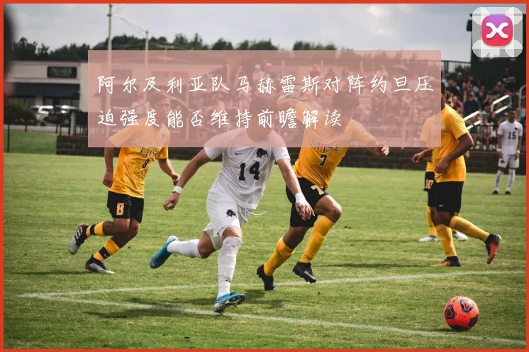 阿尔及利亚队马赫雷斯对阵约旦压迫强度能否维持前瞻解读