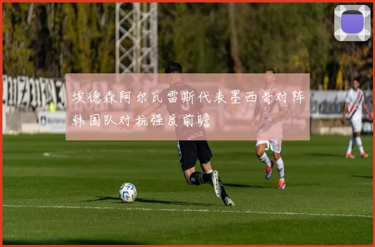 埃德森阿尔瓦雷斯代表墨西哥对阵韩国队对抗强度前瞻