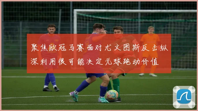 聚焦欧冠马赛面对尤文图斯反击纵深利用很可能决定无球跑动价值
