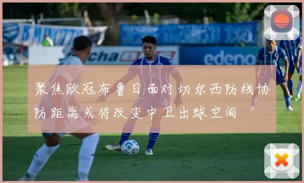 聚焦欧冠布鲁日面对切尔西防线协防距离或将改变中卫出球空间
